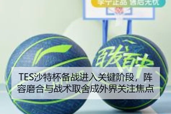 TES沙特杯备战进入关键阶段，阵容磨合与战术取舍成外界关注焦点